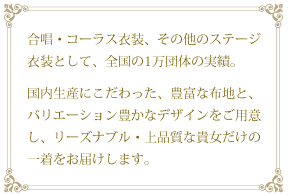 合唱・コーラス衣装、その他のステージ衣装として、全国の1万団体の実績。 国内生産にこだわった、豊富な布地と、バリエーション豊かなデザインをご用意し、リーズナブル・上品質な貴女だけの一着をお届けします。