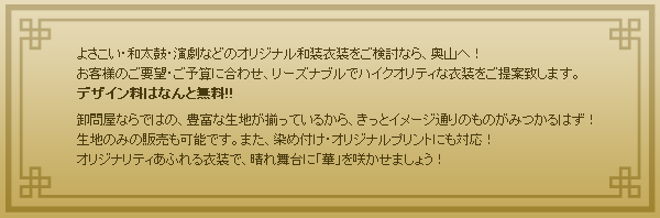 よさこい・和太鼓・演劇などのオリジナル和装衣装をご検討なら、奥山へ！ お客様のご要望・ご予算に合わせ、リーズナブルでハイクオリティな衣装をご提案致します。 デザイン料はなんと無料!! 卸問屋ならではの、豊富な生地が揃っているから、きっとイメージ通りのものがみつかるはず！ 生地のみの販売も可能です。また、染め付け・オリジナルプリントにも対応！ オリジナリティあふれる衣装で、晴れ舞台に「華」を咲かせま